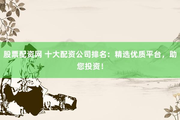 股票配资网 十大配资公司排名:精选优质平台,助您投资!