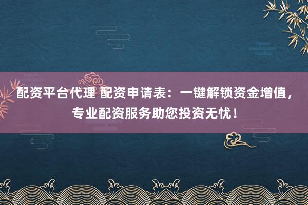 配资平台代理 配资申请表：一键解锁资金增值，专业配资服务助您投资无忧！