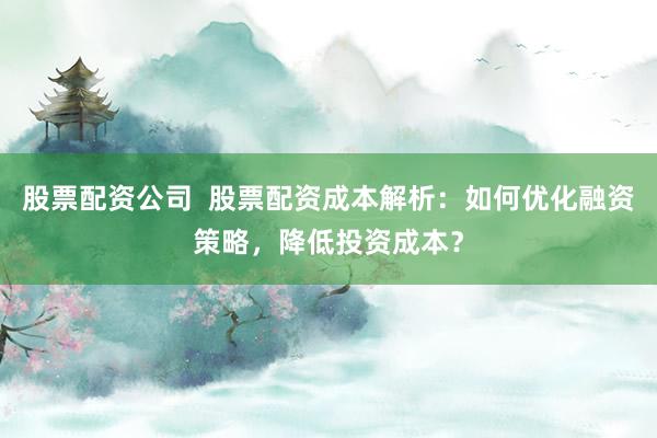 股票配资公司  股票配资成本解析：如何优化融资策略，降低投资成本？