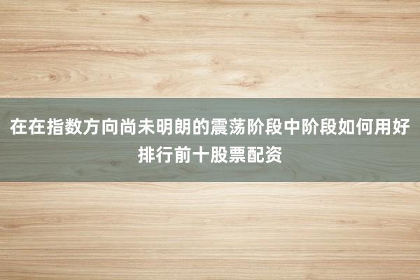 在在指数方向尚未明朗的震荡阶段中阶段如何用好排行前十股票配资