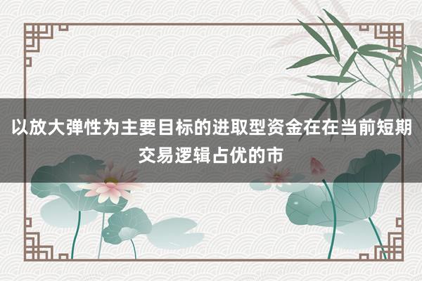 以放大弹性为主要目标的进取型资金在在当前短期交易逻辑占优的市