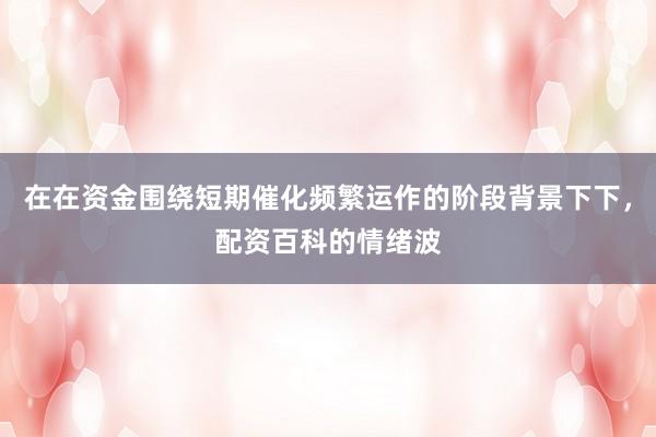 在在资金围绕短期催化频繁运作的阶段背景下下,配资百科的情绪波