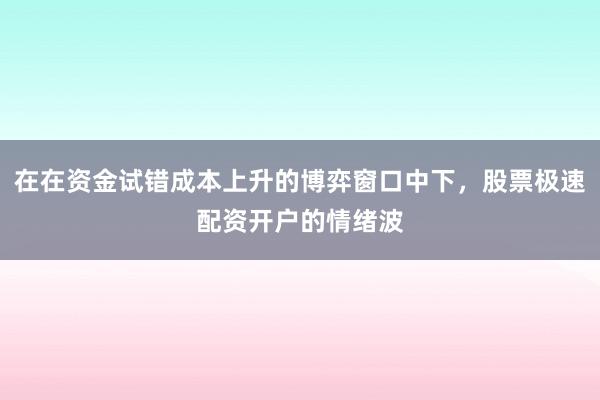 在在资金试错成本上升的博弈窗口中下,股票极速配资开户的情绪波