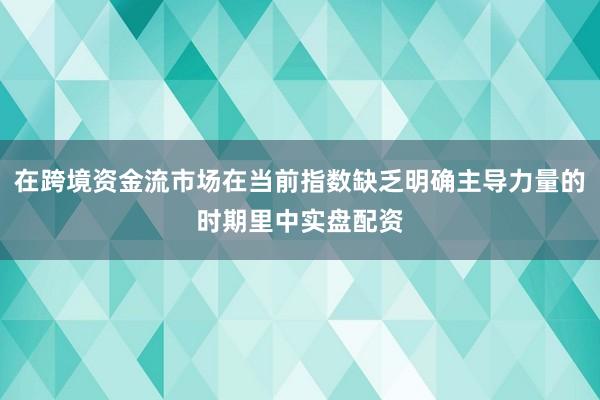 在跨境资金流市场在当前指数缺乏明确主导力量的时期里中实盘配资