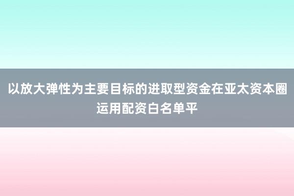 以放大弹性为主要目标的进取型资金在亚太资本圈运用配资白名单平