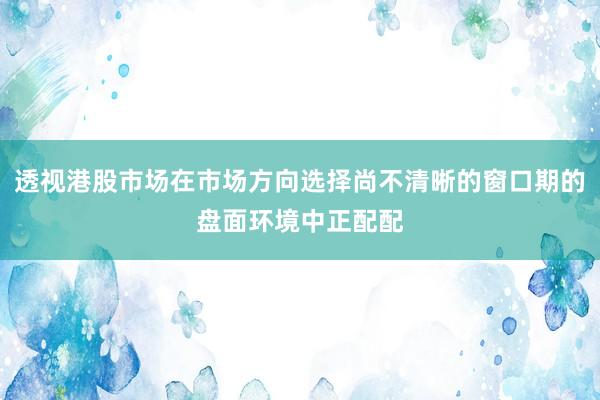 透视港股市场在市场方向选择尚不清晰的窗口期的盘面环境中正配配