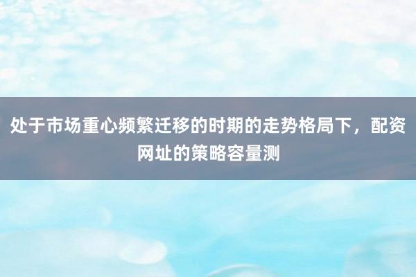 处于市场重心频繁迁移的时期的走势格局下，配资网址的策略容量测