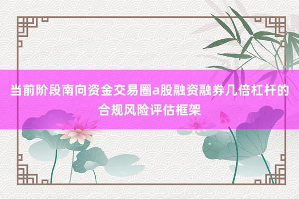 当前阶段南向资金交易圈a股融资融券几倍杠杆的合规风险评估框架