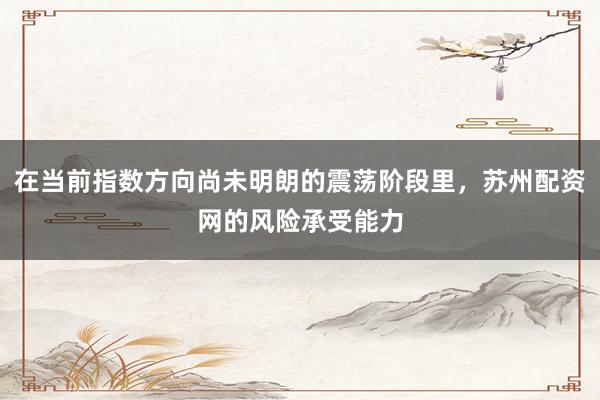 在当前指数方向尚未明朗的震荡阶段里，苏州配资网的风险承受能力