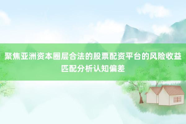 聚焦亚洲资本圈层合法的股票配资平台的风险收益匹配分析认知偏差