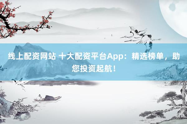 线上配资网站 十大配资平台App：精选榜单，助您投资起航！