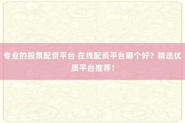专业的股票配资平台 在线配资平台哪个好？精选优质平台推荐！