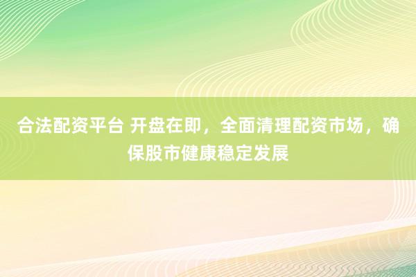 合法配资平台 开盘在即，全面清理配资市场，确保股市健康稳定发展