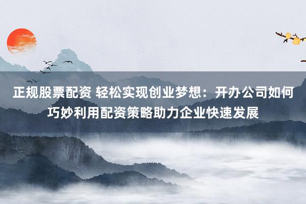 正规股票配资 轻松实现创业梦想：开办公司如何巧妙利用配资策略助力企业快速发展