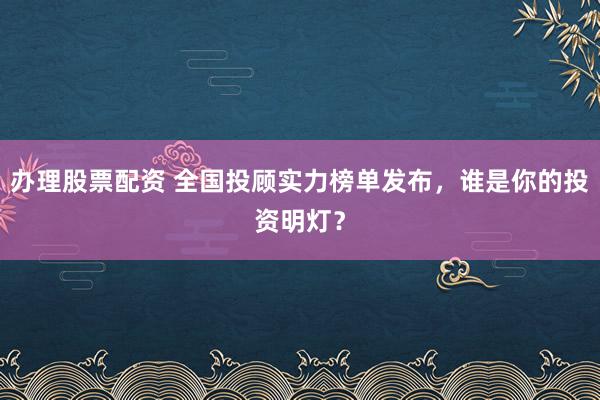 办理股票配资 全国投顾实力榜单发布，谁是你的投资明灯？