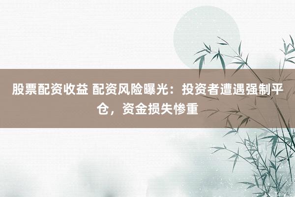 股票配资收益 配资风险曝光：投资者遭遇强制平仓，资金损失惨重