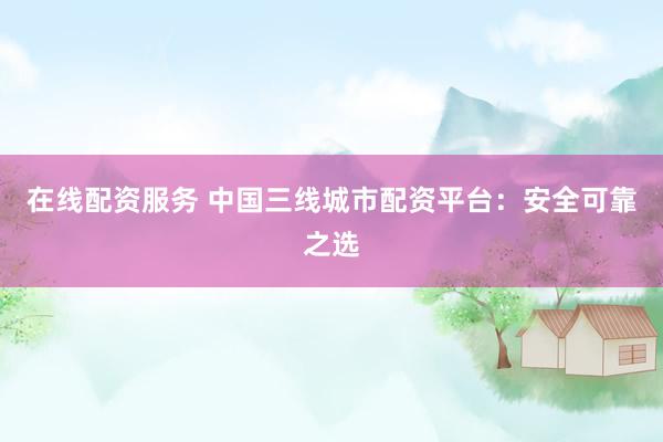 在线配资服务 中国三线城市配资平台：安全可靠之选