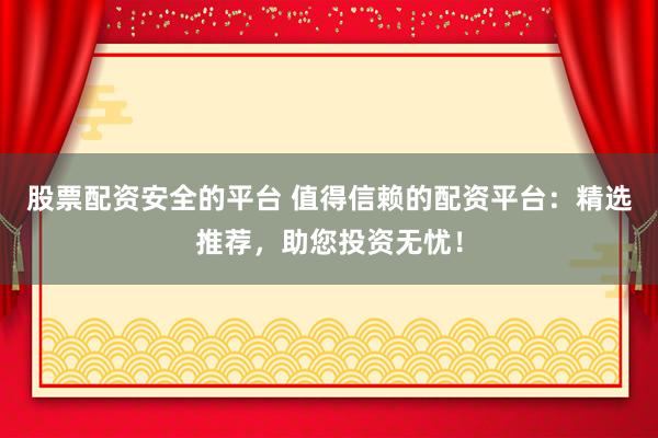 股票配资安全的平台 值得信赖的配资平台：精选推荐，助您投资无忧！