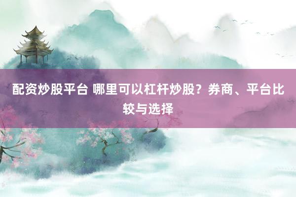 配资炒股平台 哪里可以杠杆炒股？券商、平台比较与选择