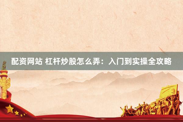 配资网站 杠杆炒股怎么弄:入门到实操全攻略