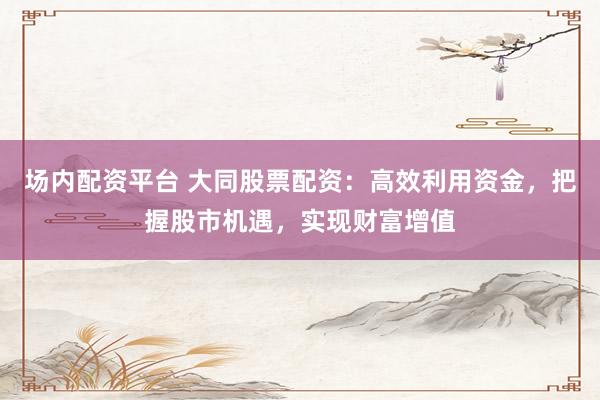 场内配资平台 大同股票配资：高效利用资金，把握股市机遇，实现财富增值