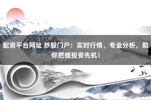 配资平台网址 炒股门户：实时行情、专业分析，助你把握投资先机！