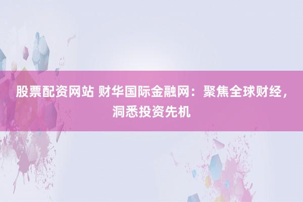 股票配资网站 财华国际金融网：聚焦全球财经，洞悉投资先机