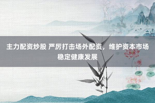 主力配资炒股 严厉打击场外配资，维护资本市场稳定健康发展