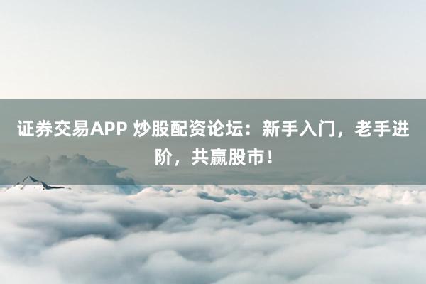 证券交易APP 炒股配资论坛：新手入门，老手进阶，共赢股市！
