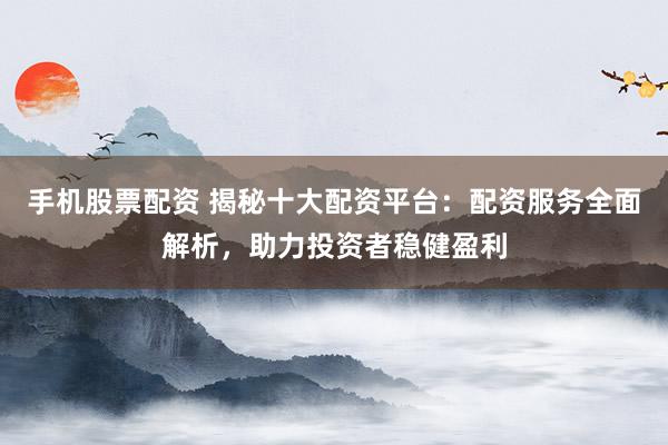 手机股票配资 揭秘十大配资平台：配资服务全面解析，助力投资者稳健盈利