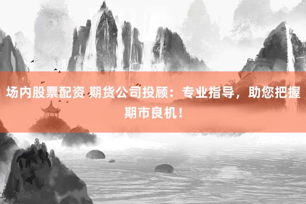 场内股票配资 期货公司投顾：专业指导，助您把握期市良机！