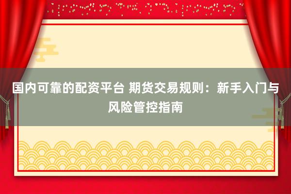 国内可靠的配资平台 期货交易规则：新手入门与风险管控指南