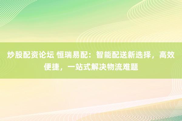 炒股配资论坛 恒瑞易配：智能配送新选择，高效便捷，一站式解决物流难题