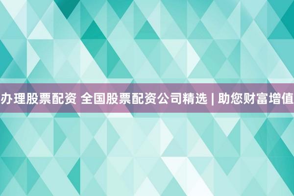 办理股票配资 全国股票配资公司精选 | 助您财富增值