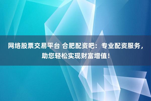 网络股票交易平台 合肥配资吧:专业配资服务,助您轻松实现财富增值!