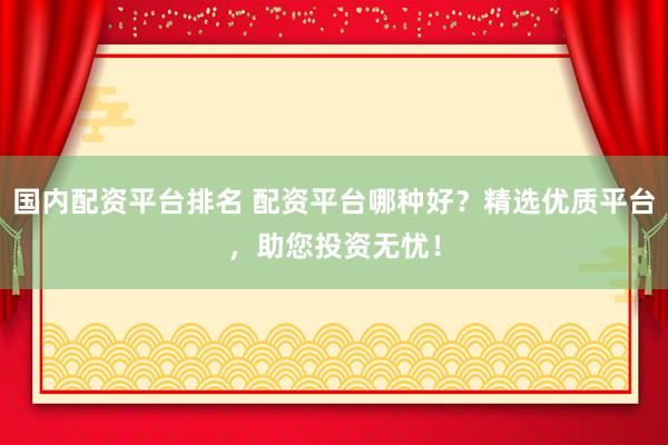 国内配资平台排名 配资平台哪种好？精选优质平台，助您投资无忧！