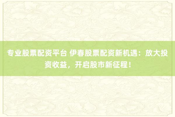 专业股票配资平台 伊春股票配资新机遇：放大投资收益，开启股市新征程！