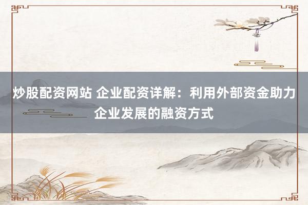 炒股配资网站 企业配资详解：利用外部资金助力企业发展的融资方式