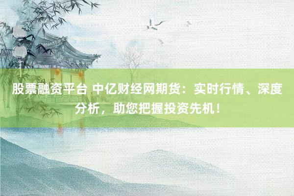 股票融资平台 中亿财经网期货：实时行情、深度分析，助您把握投资先机！