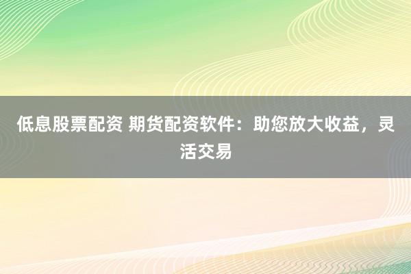 低息股票配资 期货配资软件：助您放大收益，灵活交易