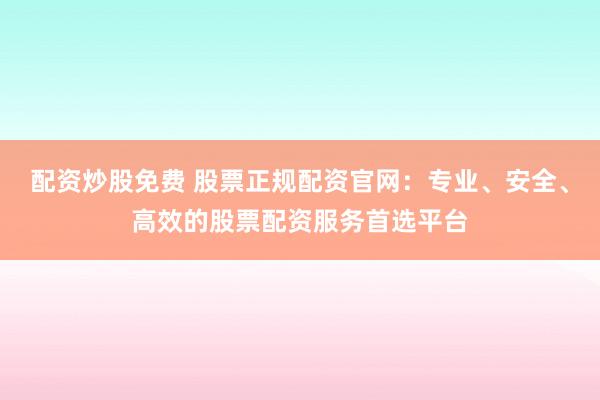 配资炒股免费 股票正规配资官网：专业、安全、高效的股票配资服务首选平台