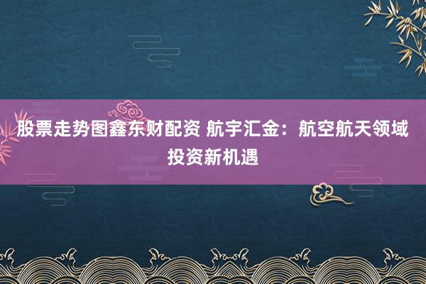 股票走势图鑫东财配资 航宇汇金：航空航天领域投资新机遇
