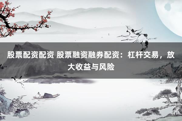 股票配资配资 股票融资融券配资：杠杆交易，放大收益与风险