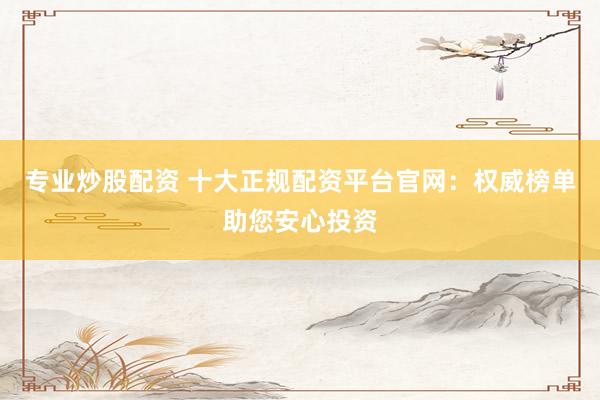专业炒股配资 十大正规配资平台官网：权威榜单助您安心投资