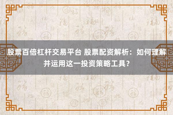 股票百倍杠杆交易平台 股票配资解析：如何理解并运用这一投资策略工具？