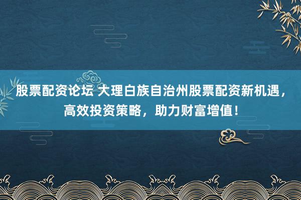 股票配资论坛 大理白族自治州股票配资新机遇，高效投资策略，助力财富增值！