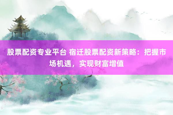 股票配资专业平台 宿迁股票配资新策略：把握市场机遇，实现财富增值