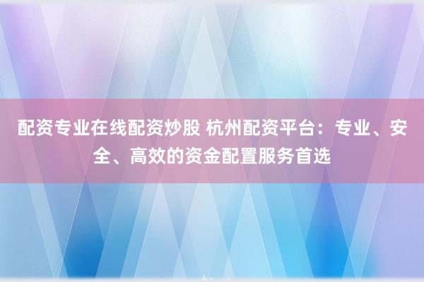 配资专业在线配资炒股 杭州配资平台：专业、安全、高效的资金配置服务首选