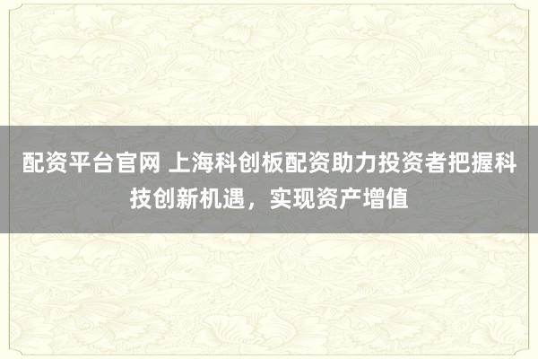 配资平台官网 上海科创板配资助力投资者把握科技创新机遇，实现资产增值