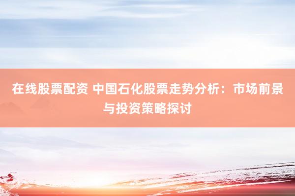 在线股票配资 中国石化股票走势分析：市场前景与投资策略探讨
